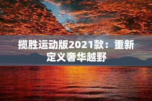 揽胜运动版2021款：重新定义奢华越野