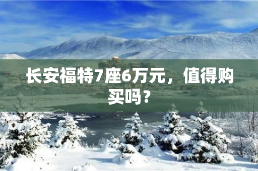 长安福特7座6万元，值得购买吗？