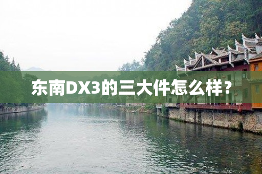 东南DX3的三大件怎么样？