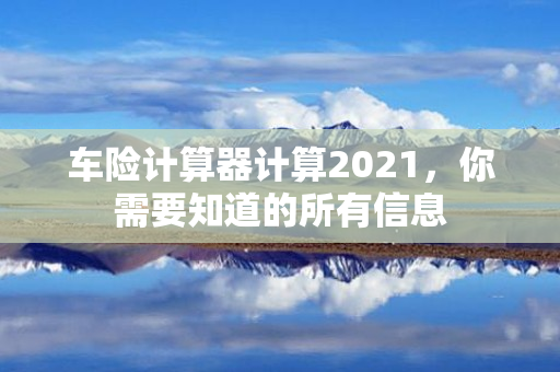 车险计算器计算2021，你需要知道的所有信息