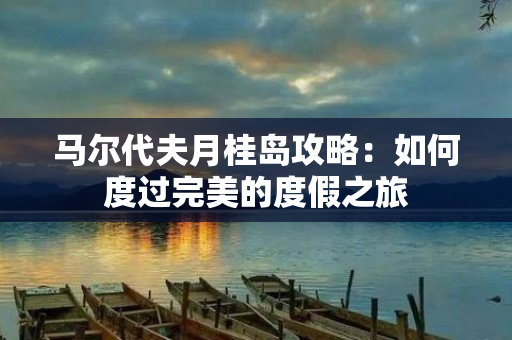 马尔代夫月桂岛攻略：如何度过完美的度假之旅