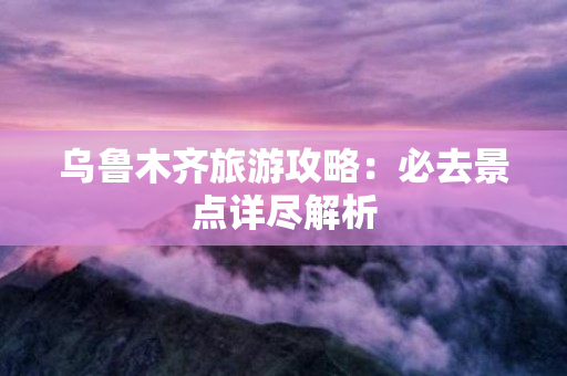 乌鲁木齐旅游攻略：必去景点详尽解析