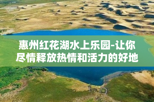 惠州红花湖水上乐园-让你尽情释放热情和活力的好地方