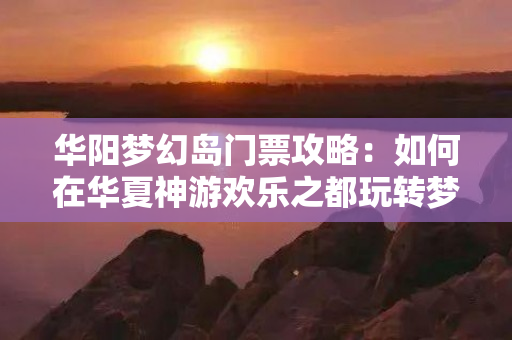 华阳梦幻岛门票攻略：如何在华夏神游欢乐之都玩转梦幻岛