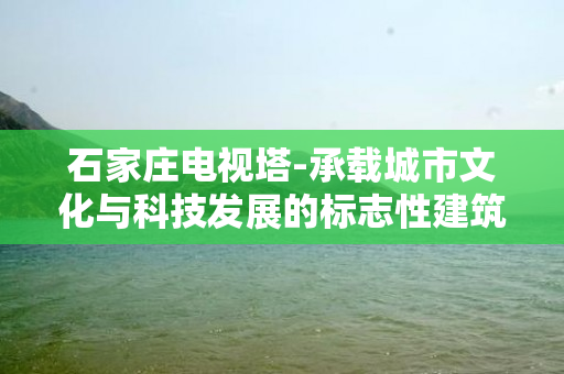 石家庄电视塔-承载城市文化与科技发展的标志性建筑