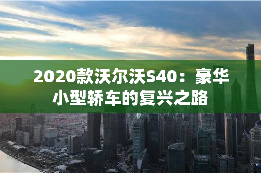 2020款沃尔沃S40：豪华小型轿车的复兴之路