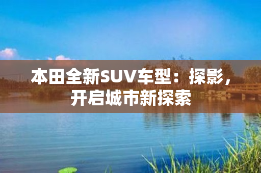 本田全新SUV车型：探影，开启城市新探索