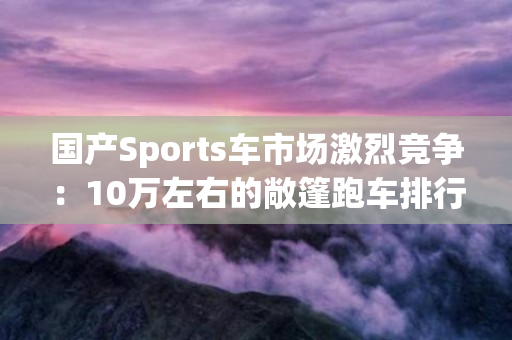 国产Sports车市场激烈竞争：10万左右的敞篷跑车排行榜