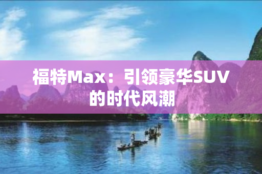 福特Max：引领豪华SUV的时代风潮