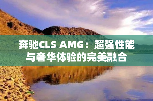 奔驰CLS AMG：超强性能与奢华体验的完美融合