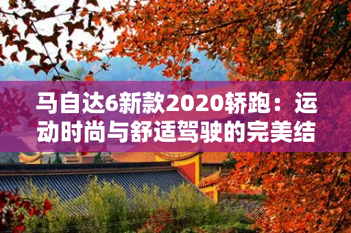 马自达6新款2020轿跑：运动时尚与舒适驾驶的完美结合