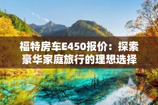 福特房车E450报价：探索豪华家庭旅行的理想选择