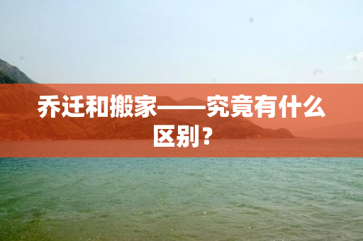 乔迁和搬家——究竟有什么区别？