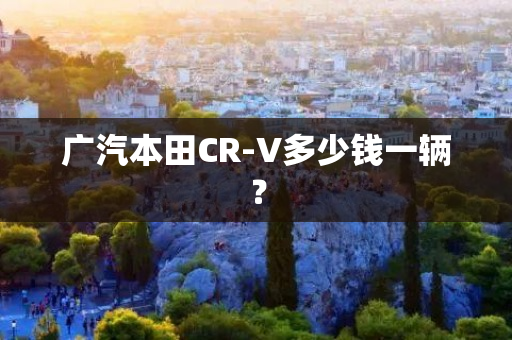 广汽本田CR-V多少钱一辆？