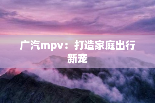 广汽mpv：打造家庭出行新宠