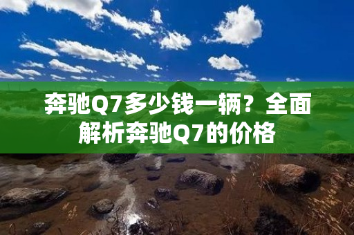 奔驰Q7多少钱一辆？全面解析奔驰Q7的价格