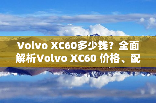 Volvo XC60多少钱？全面解析Volvo XC60 价格、配置、性能、油耗等信息