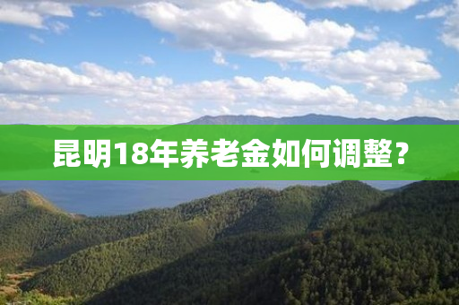 昆明18年养老金如何调整？