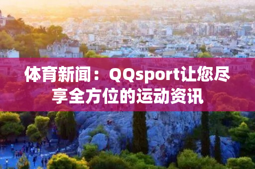 体育新闻：QQsport让您尽享全方位的运动资讯