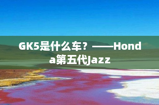 GK5是什么车？——Honda第五代Jazz