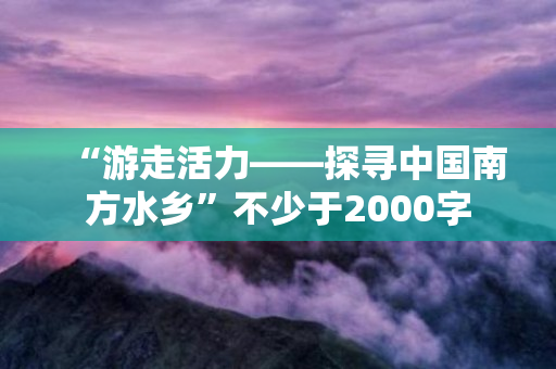 “游走活力——探寻中国南方水乡”不少于2000字