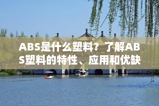 ABS是什么塑料？了解ABS塑料的特性、应用和优缺点