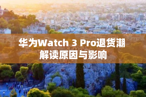 华为Watch 3 Pro退货潮 解读原因与影响