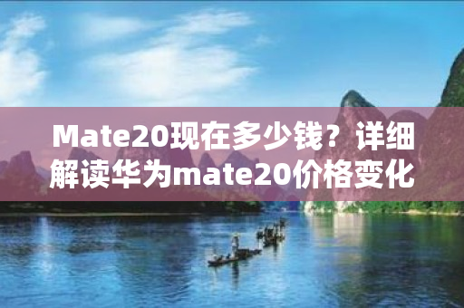 Mate20现在多少钱？详细解读华为mate20价格变化及相关趋势