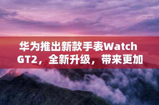 华为推出新款手表Watch GT2，全新升级，带来更加出色的使用体验