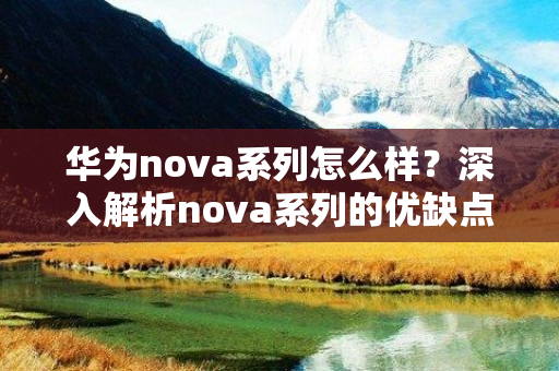 华为nova系列怎么样？深入解析nova系列的优缺点和升级和兴起