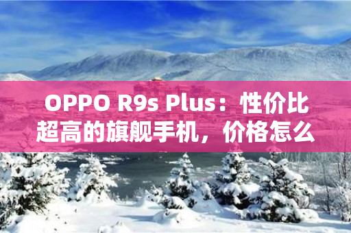 OPPO R9s Plus：性价比超高的旗舰手机，价格怎么样？