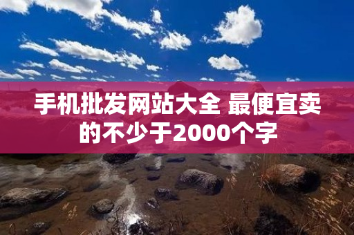 手机批发网站大全 最便宜卖的不少于2000个字