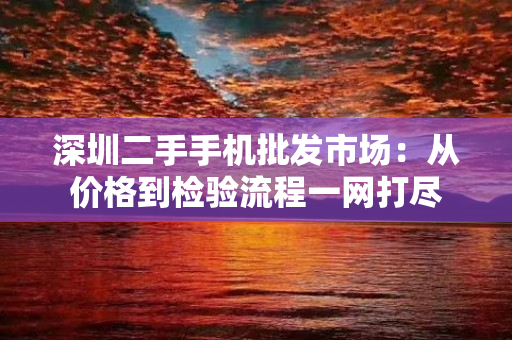 深圳二手手机批发市场：从价格到检验流程一网打尽