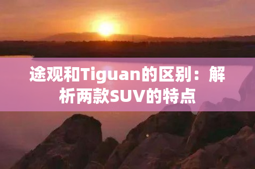 途观和Tiguan的区别：解析两款SUV的特点