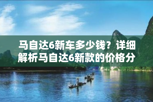 马自达6新车多少钱？详细解析马自达6新款的价格分布与配置选项！