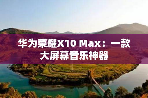 华为荣耀X10 Max：一款大屏幕音乐神器