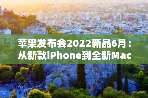 苹果发布会2022新品6月：从新款iPhone到全新Mac电脑，聚焦未来科技