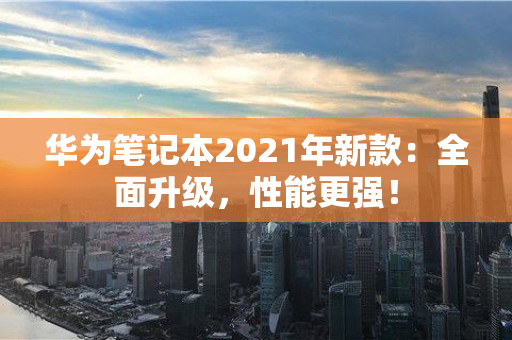 华为笔记本2021年新款：全面升级，性能更强！