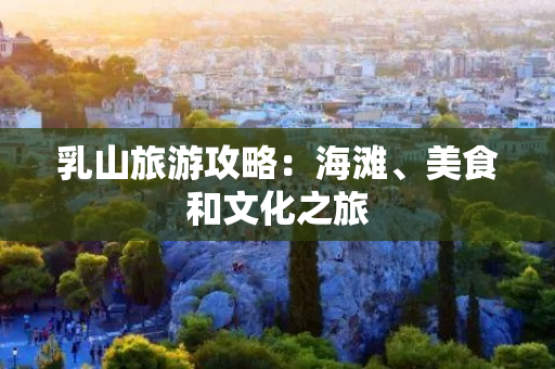 乳山旅游攻略：海滩、美食和文化之旅