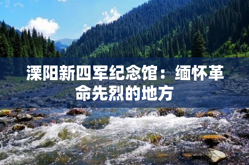 溧阳新四军纪念馆：缅怀革命先烈的地方