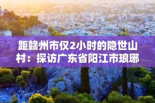 距赣州市仅2小时的隐世山村：探访广东省阳江市琅琊区七彩岭村