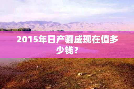 2015年日产骊威现在值多少钱？