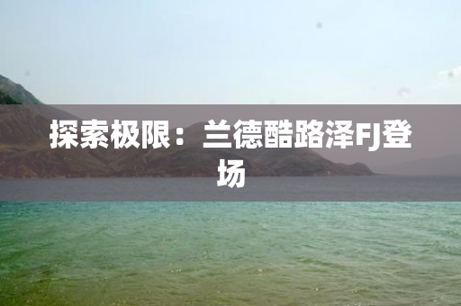 探索极限：兰德酷路泽FJ登场