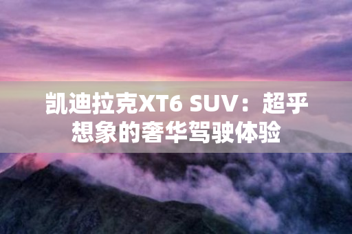 凯迪拉克XT6 SUV：超乎想象的奢华驾驶体验