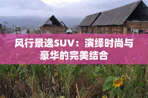 风行景逸SUV：演绎时尚与豪华的完美结合