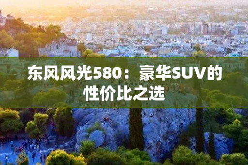 东风风光580：豪华SUV的性价比之选