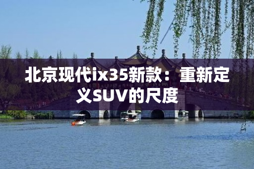 北京现代ix35新款：重新定义SUV的尺度