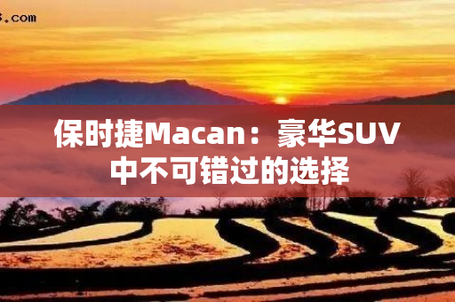 保时捷Macan：豪华SUV中不可错过的选择