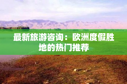 最新旅游咨询：欧洲度假胜地的热门推荐