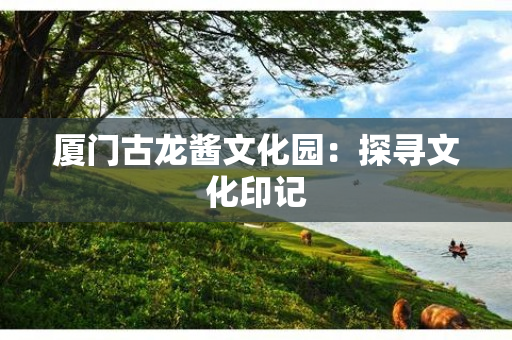 厦门古龙酱文化园：探寻文化印记